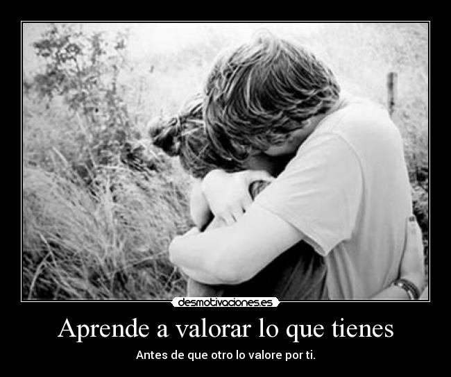 Aprende a valorar lo que tienes - Antes de que otro lo valore por ti.