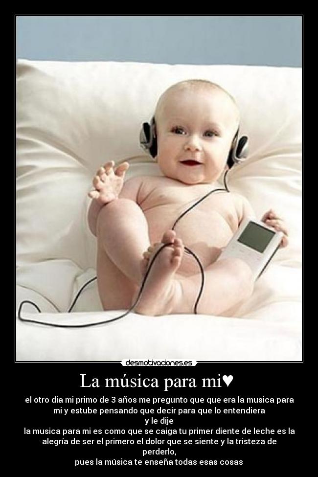 La música para mi♥  - el otro dia mi primo de 3 años me pregunto que que era la musica para
mi y estube pensando que decir para que lo entendiera
 y le dije 
la musica para mi es como que se caiga tu primer diente de leche es la
alegría de ser el primero el dolor que se siente y la tristeza de
perderlo,
 pues la música te enseña todas esas cosas 