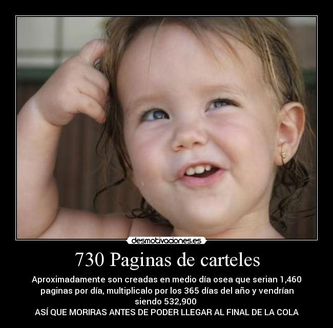 730 Paginas de carteles - Aproximadamente son creadas en medio día osea que serian 1,460
paginas por día, multiplicalo por los 365 días del año y vendrían
siendo 532,900
ASÍ QUE MORIRAS ANTES DE PODER LLEGAR AL FINAL DE LA COLA
