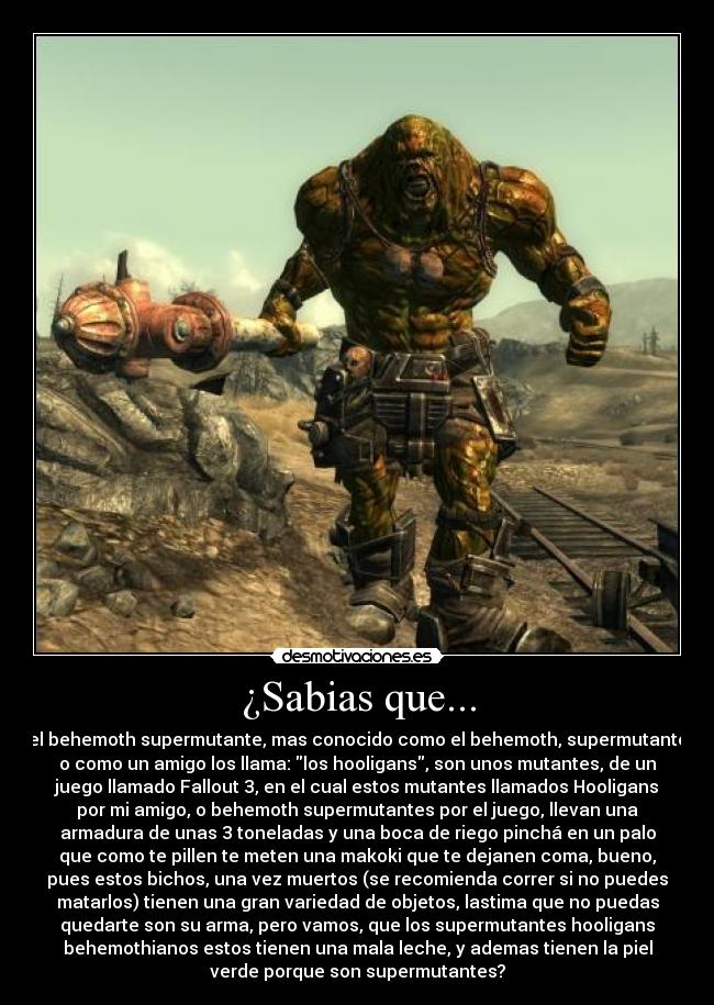 ¿Sabias que... - el behemoth supermutante, mas conocido como el behemoth, supermutante
o como un amigo los llama: los hooligans, son unos mutantes, de un
juego llamado Fallout 3, en el cual estos mutantes llamados Hooligans
por mi amigo, o behemoth supermutantes por el juego, llevan una
armadura de unas 3 toneladas y una boca de riego pinchá en un palo
que como te pillen te meten una makoki que te dejanen coma, bueno,
pues estos bichos, una vez muertos (se recomienda correr si no puedes
matarlos) tienen una gran variedad de objetos, lastima que no puedas
quedarte son su arma, pero vamos, que los supermutantes hooligans
behemothianos estos tienen una mala leche, y ademas tienen la piel
verde porque son supermutantes?
