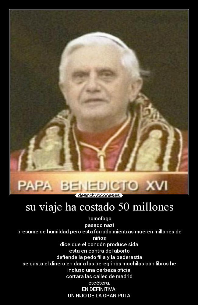 su viaje ha costado 50 millones - homofogo
pasado nazi
presume de humildad pero esta forrado mientras mueren millones de
niños
dice que el condón produce sida
esta en contra del aborto
defiende la pedo filia y la pederastia
se gasta el dinero en dar a los peregrinos mochilas con libros he
incluso una cerbeza oficial
cortara las calles de madrid
etcétera.
EN DEFINITIVA:
UN HIJO DE LA GRAN PUTA