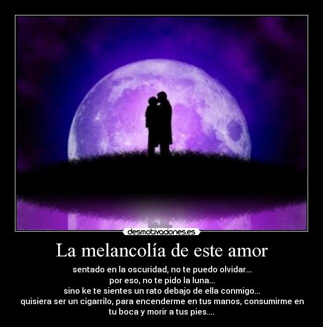 La melancolía de este amor - sentado en la oscuridad, no te puedo olvidar...
por eso, no te pido la luna...
sino ke te sientes un rato debajo de ella conmigo...
quisiera ser un cigarrilo, para encenderme en tus manos, consumirme en
tu boca y morir a tus pies....