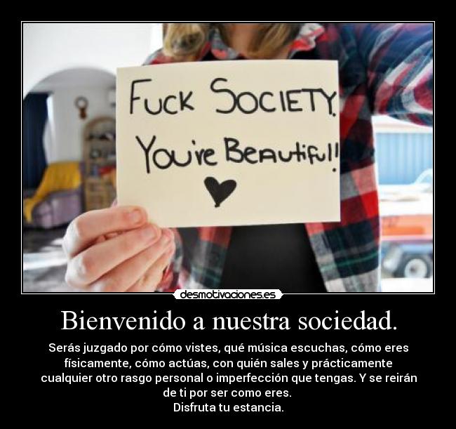 Bienvenido a nuestra sociedad. - Serás juzgado por cómo vistes, qué música escuchas, cómo eres
físicamente, cómo actúas, con quién sales y prácticamente
cualquier otro rasgo personal o imperfección que tengas. Y se reirán
de ti por ser como eres.
Disfruta tu estancia.