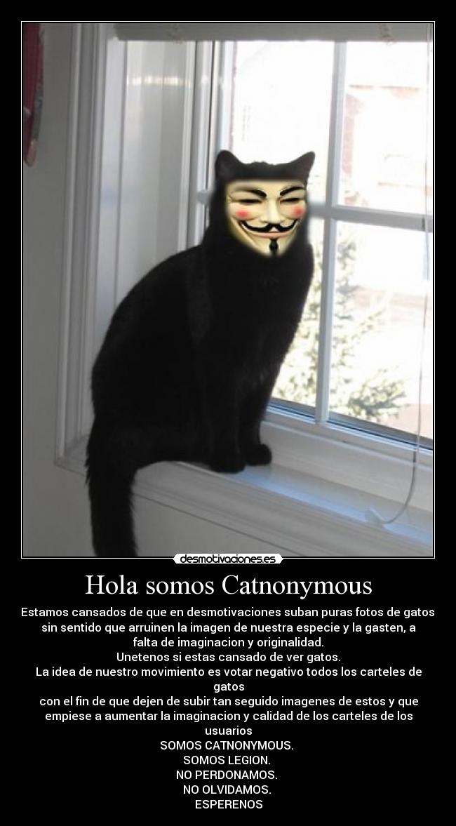 Hola somos Catnonymous - Estamos cansados de que en desmotivaciones suban puras fotos de gatos,
sin sentido que arruinen la imagen de nuestra especie y la gasten, a
falta de imaginacion y originalidad.
Unetenos si estas cansado de ver gatos.
La idea de nuestro movimiento es votar negativo todos los carteles de
gatos
con el fin de que dejen de subir tan seguido imagenes de estos y que
empiese a aumentar la imaginacion y calidad de los carteles de los
usuarios
SOMOS CATNONYMOUS. 
SOMOS LEGION. 
NO PERDONAMOS. 
NO OLVIDAMOS. 
ESPERENOS