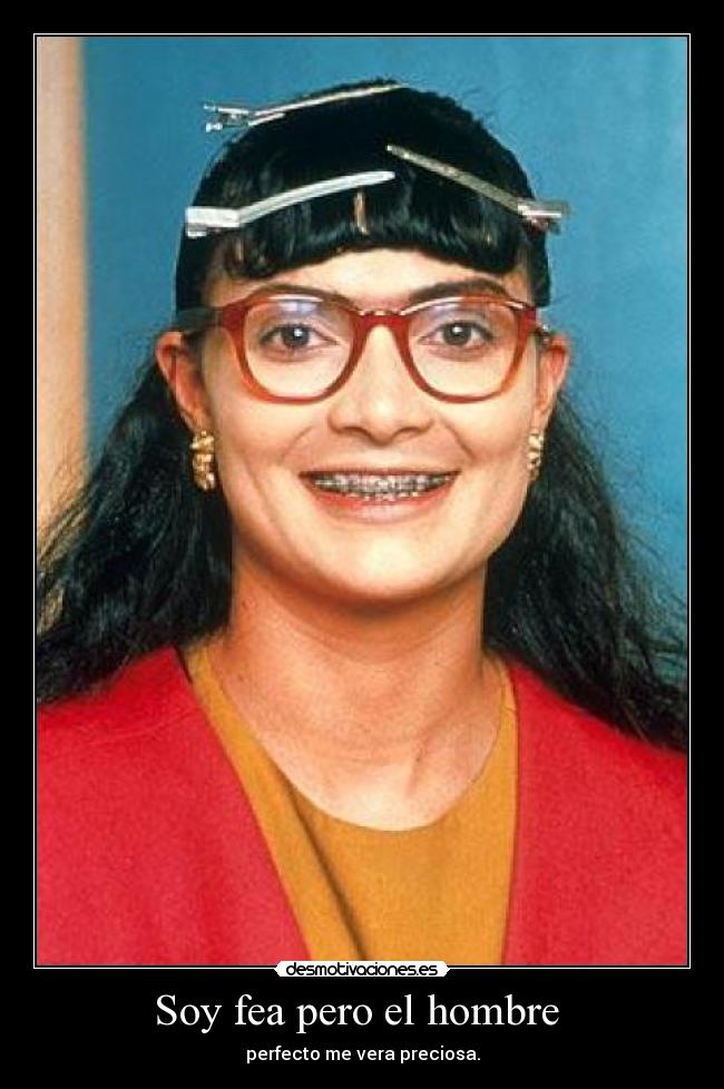 Soy fea pero el hombre - perfecto me vera preciosa.