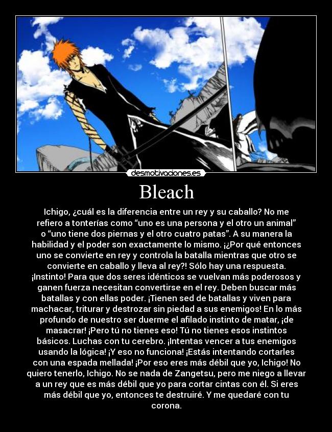 Bleach - Ichigo, ¿cuál es la diferencia entre un rey y su caballo? No me
refiero a tonterías como “uno es una persona y el otro un animal”
o “uno tiene dos piernas y el otro cuatro patas”. A su manera la
habilidad y el poder son exactamente lo mismo. ¡¿Por qué entonces
uno se convierte en rey y controla la batalla mientras que otro se
convierte en caballo y lleva al rey?! Sólo hay una respuesta.
¡Instinto! Para que dos seres idénticos se vuelvan más poderosos y
ganen fuerza necesitan convertirse en el rey. Deben buscar más
batallas y con ellas poder. ¡Tienen sed de batallas y viven para
machacar, triturar y destrozar sin piedad a sus enemigos! En lo más
profundo de nuestro ser duerme el afilado instinto de matar, ¡de
masacrar! ¡Pero tú no tienes eso! Tú no tienes esos instintos
básicos. Luchas con tu cerebro. ¡Intentas vencer a tus enemigos
usando la lógica! ¡Y eso no funciona! ¡Estás intentando cortarles
con una espada mellada! ¡Por eso eres más débil que yo, Ichigo! No
quiero tenerlo, Ichigo. No se nada de Zangetsu, pero me niego a llevar
a un rey que es más débil que yo para cortar cintas con él. Si eres
más débil que yo, entonces te destruiré. Y me quedaré con tu
corona.