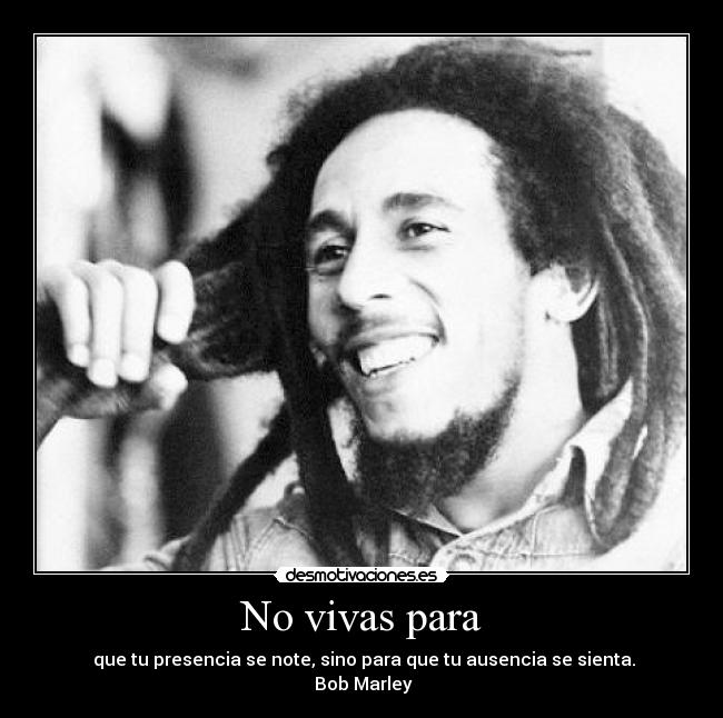 No vivas para -  que tu presencia se note, sino para que tu ausencia se sienta.
 Bob Marley