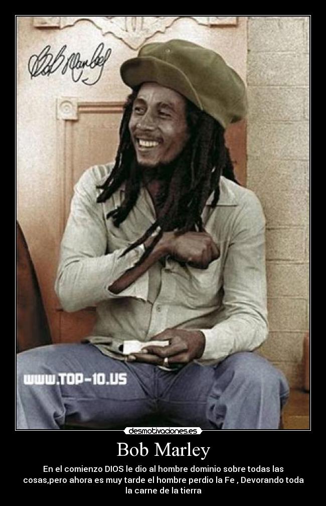 Bob Marley - En el comienzo DIOS le dio al hombre dominio sobre todas las
cosas,pero ahora es muy tarde el hombre perdio la Fe , Devorando toda
la carne de la tierra