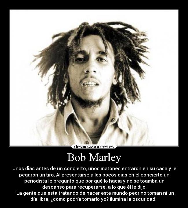 Bob Marley - Unos dias antes de un concierto, unos matones entraron en su casa y le
pegaron un tiro. Al presentarse a los pocos dias en el concierto un
periodista le pregunto que por qué lo hacia y no se toamba un
descanso para recuperarse, a lo que él le dijo:
La gente que esta tratando de hacer este mundo peor no toman ni un
día libre, ¿como podría tomarlo yo? ilumina la oscuridad.