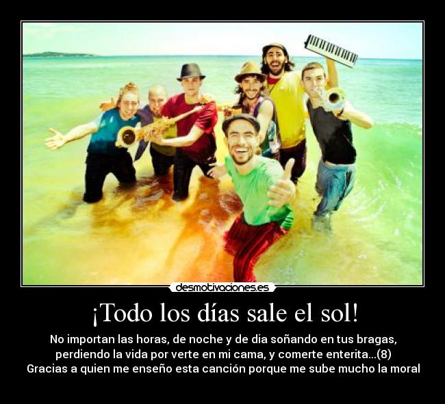 ¡Todo los días sale el sol! - No importan las horas, de noche y de dia soñando en tus bragas,
perdiendo la vida por verte en mi cama, y comerte enterita...(8)
Gracias a quien me enseño esta canción porque me sube mucho la moral