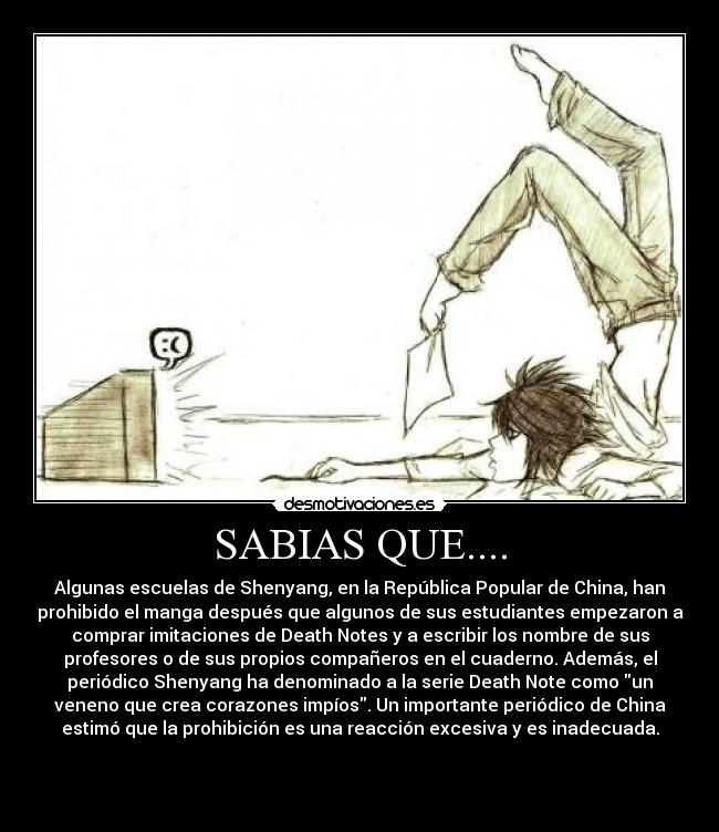 SABIAS QUE.... - Algunas escuelas de Shenyang, en la República Popular de China, han
prohibido el manga después que algunos de sus estudiantes empezaron a
comprar imitaciones de Death Notes y a escribir los nombre de sus
profesores o de sus propios compañeros en el cuaderno. Además, el
periódico Shenyang ha denominado a la serie Death Note como un
veneno que crea corazones impíos. Un importante periódico de China
estimó que la prohibición es una reacción excesiva y es inadecuada.


