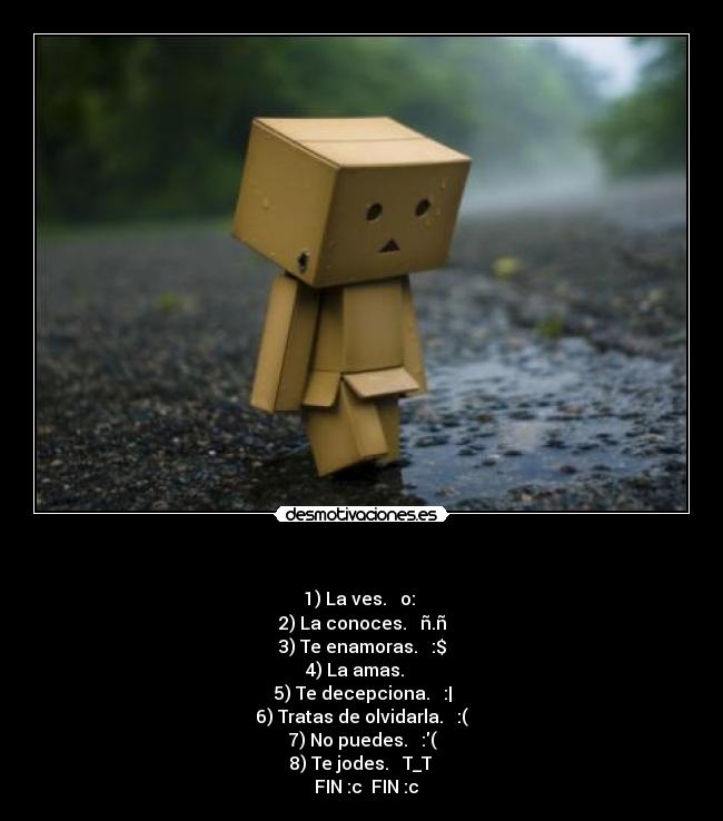 - 1) La ves. → o:
2) La conoces. → ñ.ñ
3) Te enamoras. → :$
4) La amas. → ♥
5) Te decepciona. → :|
6) Tratas de olvidarla. → :(
7) No puedes. → :(
8) Te jodes. → T_T
→ FIN :c→ FIN :c