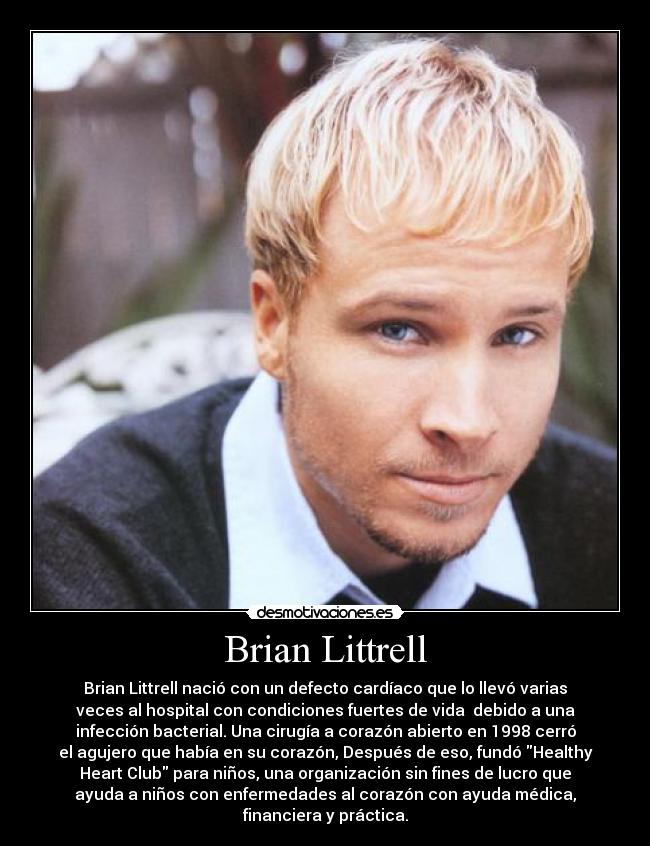 Brian Littrell - Brian Littrell nació con un defecto cardíaco que lo llevó varias
veces al hospital con condiciones fuertes de vida debido a una
infección bacterial. Una cirugía a corazón abierto en 1998 cerró
el agujero que había en su corazón, Después de eso, fundó Healthy
Heart Club para niños, una organización sin fines de lucro que
ayuda a niños con enfermedades al corazón con ayuda médica,
financiera y práctica.