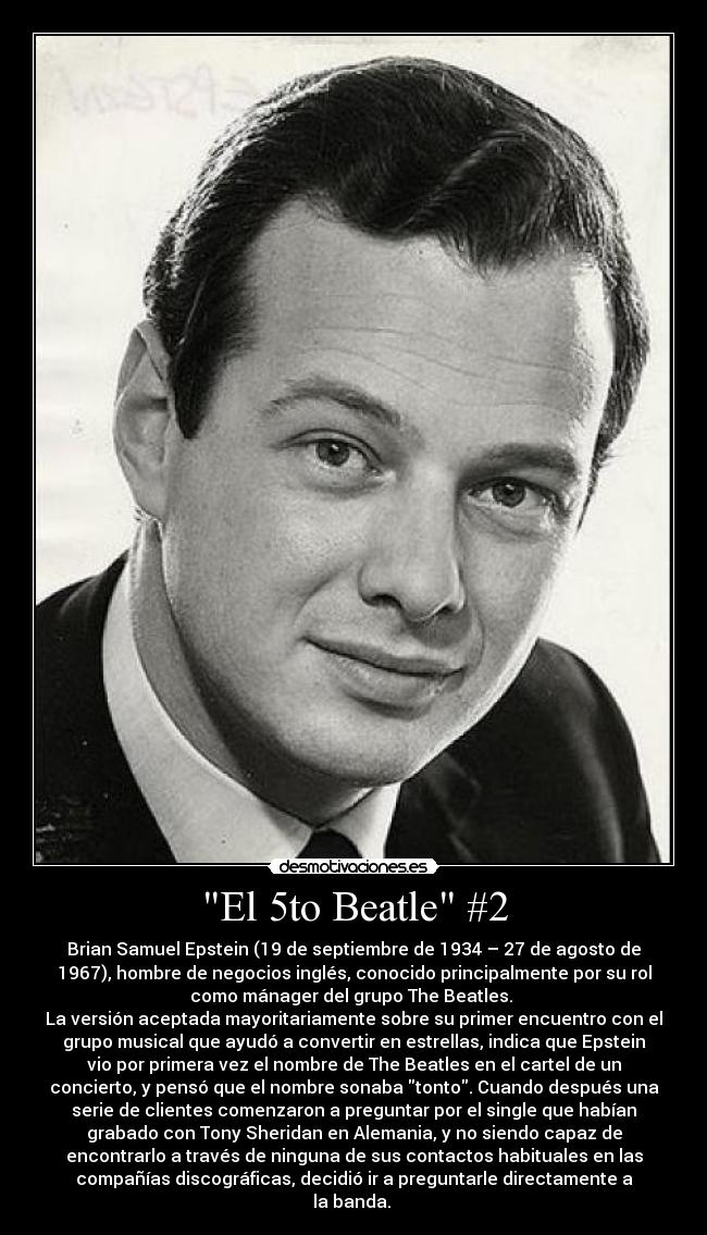El 5to Beatle #2 - Brian Samuel Epstein (19 de septiembre de 1934 – 27 de agosto de
1967), hombre de negocios inglés, conocido principalmente por su rol
como mánager del grupo The Beatles.
La versión aceptada mayoritariamente sobre su primer encuentro con el
grupo musical que ayudó a convertir en estrellas, indica que Epstein
vio por primera vez el nombre de The Beatles en el cartel de un
concierto, y pensó que el nombre sonaba tonto. Cuando después una
serie de clientes comenzaron a preguntar por el single que habían
grabado con Tony Sheridan en Alemania, y no siendo capaz de
encontrarlo a través de ninguna de sus contactos habituales en las
compañías discográficas, decidió ir a preguntarle directamente a
la banda.