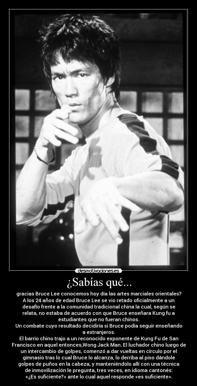 ¿Sabías qué... - gracias Bruce Lee conocemos hoy día las artes marciales orientales?
A los 24 años de edad Bruce Lee se vio retado oficialmente a un
desafío frente a la comunidad tradicional china la cual, según se
relata, no estaba de acuerdo con que Bruce enseñara Kung fu a
estudiantes que no fueran chinos.
Un combate cuyo resultado decidiría si Bruce podía seguir enseñando
a extranjeros.
El barrio chino trajo a un reconocido exponente de Kung Fu de San
Francisco en aquel entonces,Wong Jack Man. El luchador chino luego de
un intercambio de golpes, comenzó a dar vueltas en círculo por el
gimnasio tras lo cual Bruce lo alcanza, lo derriba al piso dándole
golpes de puños en la cabeza, y manteniéndolo allí con una técnica
de inmovilización le pregunta, tres veces, en idioma cantonés:
«¿Es suficiente?» ante lo cual aquel responde «es suficiente».