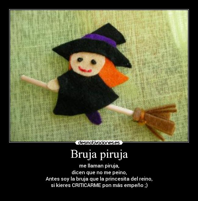 Bruja piruja - me llaman piruja,
dicen que no me peino,
Antes soy la bruja que la princesita del reino,
si kieres CRITICARME pon más empeño ;)