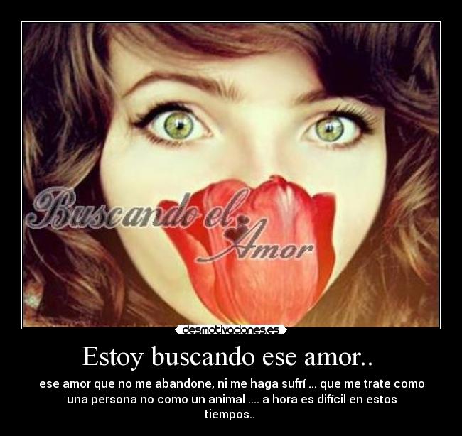 Estoy buscando ese amor.. - ese amor que no me abandone, ni me haga sufrí ... que me trate como
una persona no como un animal .... a hora es difícil en estos
tiempos..