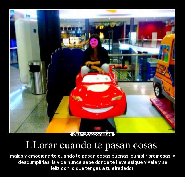 LLorar cuando te pasan cosas - malas y emocionarte cuando te pasan cosas buenas, cumplir promesas y
descumplirlas, la vida nunca sabe donde te lleva asique vivela y se
feliz con lo que tengas a tu alrededor.
