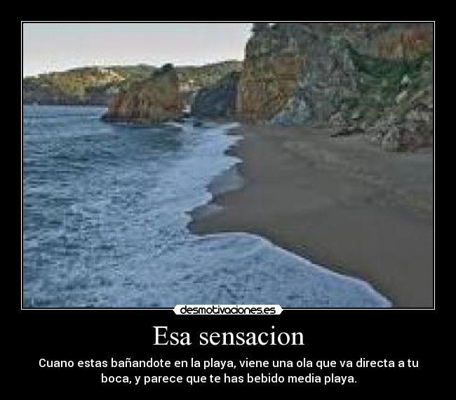 Esa sensacion - Cuano estas bañandote en la playa, viene una ola que va directa a tu
boca, y parece que te has bebido media playa.