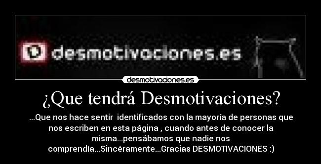 ¿Que tendrá Desmotivaciones? - ...Que nos hace sentir identificados con la mayoría de personas que
nos escriben en esta página , cuando antes de conocer la
misma...pensábamos que nadie nos
comprendía...Sincéramente...Gracias DESMOTIVACIONES :)