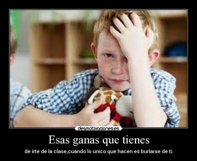Esas ganas que tienes - de irte de la clase,cuando lo unico que hacen es burlarse de ti.