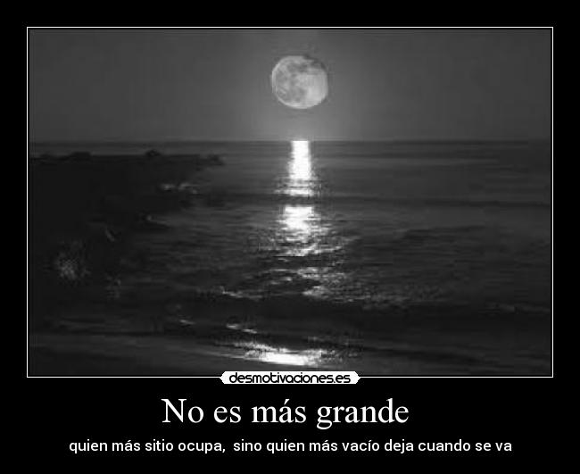 No es más grande - quien más sitio ocupa, sino quien más vacío deja cuando se va