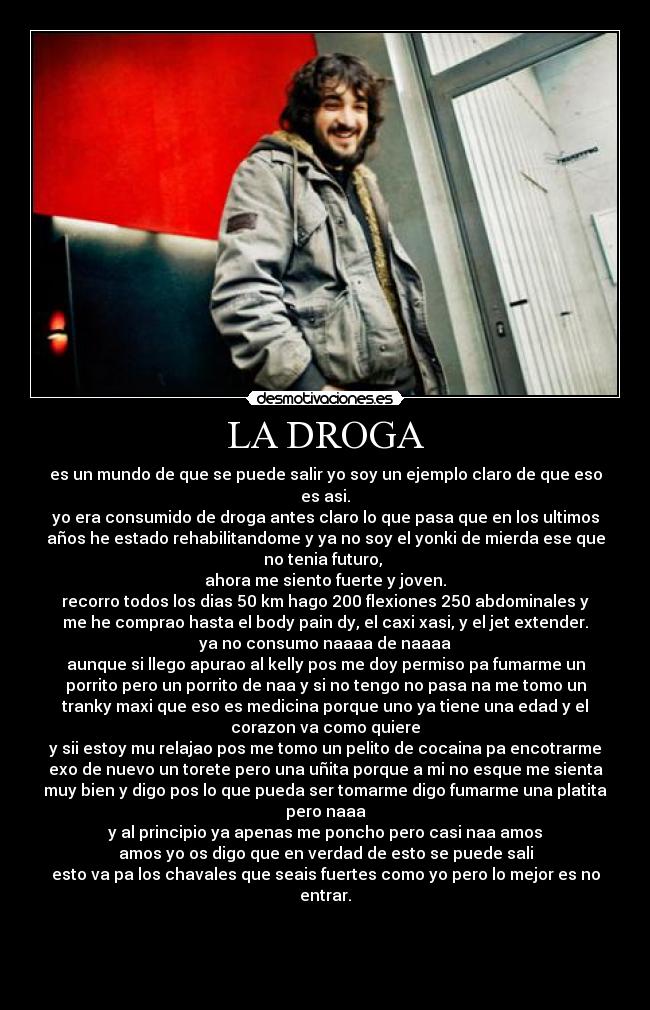 LA DROGA - es un mundo de que se puede salir yo soy un ejemplo claro de que eso
es asi.
yo era consumido de droga antes claro lo que pasa que en los ultimos
años he estado rehabilitandome y ya no soy el yonki de mierda ese que
no tenia futuro,
ahora me siento fuerte y joven.
recorro todos los dias 50 km hago 200 flexiones 250 abdominales y
me he comprao hasta el body pain dy, el caxi xasi, y el jet extender.
ya no consumo naaaa de naaaa
aunque si llego apurao al kelly pos me doy permiso pa fumarme un
porrito pero un porrito de naa y si no tengo no pasa na me tomo un
tranky maxi que eso es medicina porque uno ya tiene una edad y el
corazon va como quiere
y sii estoy mu relajao pos me tomo un pelito de cocaina pa encotrarme
exo de nuevo un torete pero una uñita porque a mi no esque me sienta
muy bien y digo pos lo que pueda ser tomarme digo fumarme una platita
pero naaa
y al principio ya apenas me poncho pero casi naa amos
amos yo os digo que en verdad de esto se puede sali
esto va pa los chavales que seais fuertes como yo pero lo mejor es no
entrar.