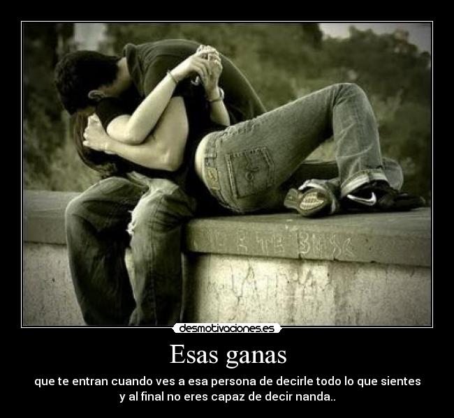 Esas ganas - que te entran cuando ves a esa persona de decirle todo lo que sientes
y al final no eres capaz de decir nanda..