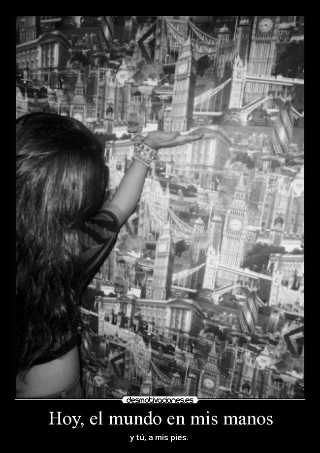Hoy, el mundo en mis manos - y tú, a mis pies. 