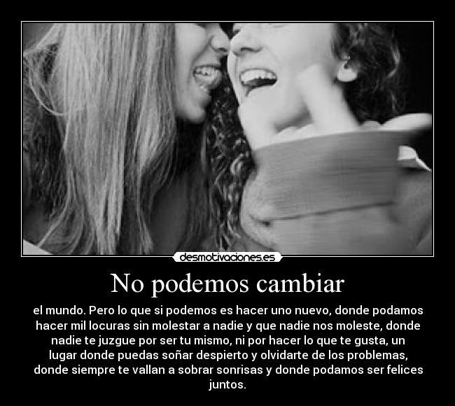 No podemos cambiar - el mundo. Pero lo que si podemos es hacer uno nuevo, donde podamos
hacer mil locuras sin molestar a nadie y que nadie nos moleste, donde
nadie te juzgue por ser tu mismo, ni por hacer lo que te gusta, un
lugar donde puedas soñar despierto y olvidarte de los problemas,
donde siempre te vallan a sobrar sonrisas y donde podamos ser felices
juntos.