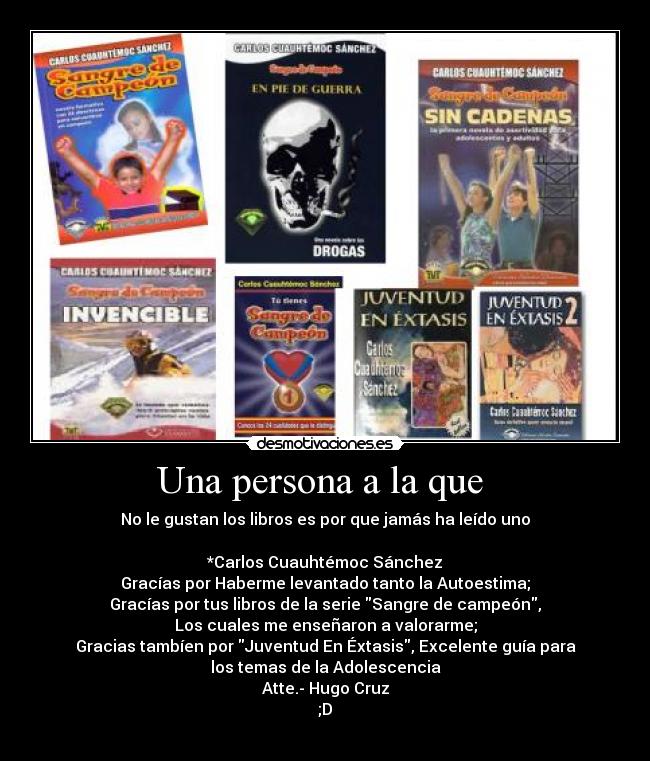 Una persona a la que - No le gustan los libros es por que jamás ha leído uno
*Carlos Cuauhtémoc Sánchez
Gracías por Haberme levantado tanto la Autoestima;
Gracías por tus libros de la serie Sangre de campeón,
Los cuales me enseñaron a valorarme;
Gracias tambíen por Juventud En Éxtasis, Excelente guía para
los temas de la Adolescencia
Atte.- Hugo Cruz
;D
