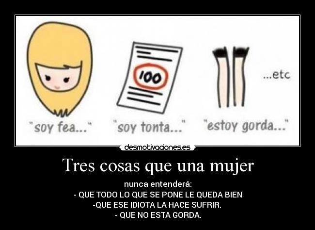 Tres cosas que una mujer - nunca entenderá:
- QUE TODO LO QUE SE PONE LE QUEDA BIEN
-QUE ESE IDIOTA LA HACE SUFRIR.
- QUE NO ESTA GORDA.