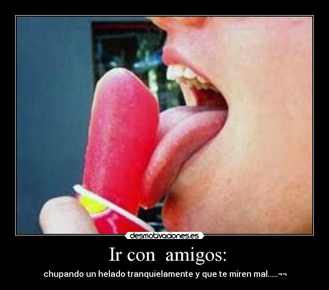 Ir con amigos: - chupando un helado tranquielamente y que te miren mal.....¬¬