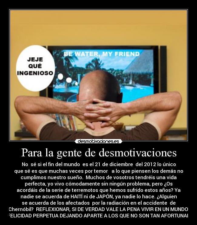 Para la gente de desmotivaciones - No sé si el fin del mundo es el 21 de diciembre del 2012 lo único
que sé es que muchas veces por temor a lo que piensen los demás no
cumplimos nuestro sueño. Muchos de vosotros tendréis una vida
perfecta, yo vivo cómodamente sin ningún problema, pero ¿Os
acordáis de la serie de terremotos que hemos sufrido estos años? Ya
nadie se acuerda de HAITÍ ni de JAPÓN, ya nadie lo hace. ¿Alguien
se acuerda de los afectados por la radiación en el accidente de
Chernóbil? REFLEXIONAR, SI DE VERDAD VALE LA PENA VIVIR EN UN MUNDO
DE FELICIDAD PERPETUA DEJANDO APARTE A LOS QUE NO SON TAN AFORTUNADOS.