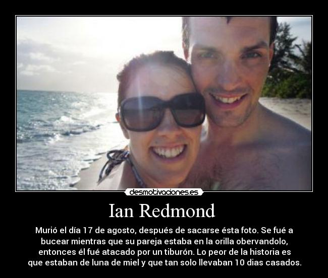 Ian Redmond - Murió el día 17 de agosto, después de sacarse ésta foto. Se fué a
bucear mientras que su pareja estaba en la orilla obervandolo,
entonces él fué atacado por un tiburón. Lo peor de la historia es
que estaban de luna de miel y que tan solo llevaban 10 dias casados.
