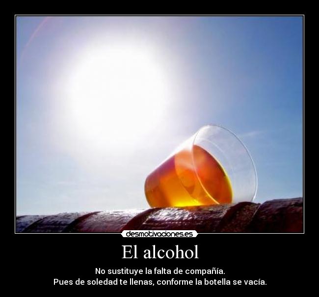 El alcohol - No sustituye la falta de compañía.
Pues de soledad te llenas, conforme la botella se vacía.