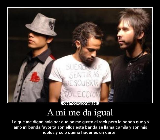 A mi me da igual - Lo que me digan solo por que no me gusta el rock pero la banda que yo
amo mi banda favorita son ellos esta banda se llama camila y son mis
idolos y solo queria hacerles un cartel
