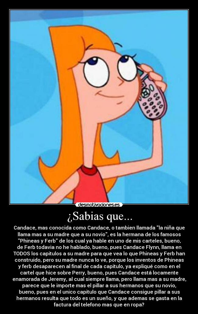 ¿Sabias que... - Candace, mas conocida como Candace, o tambien llamada la niña que
llama mas a su madre que a su novio, es la hermana de los famosos
Phineas y Ferb de los cual ya hable en uno de mis carteles, bueno,
de Ferb todavia no he hablado, bueno, pues Candace Flynn, llama en
TODOS los capitulos a su madre para que vea lo que Phineas y Ferb han
construido, pero su madre nunca lo ve, porque los inventos de Phineas
y ferb desaparecen al final de cada capitulo, ya expliqué como en el
cartel que hice sobre Perry, bueno, pues Candace está locamente
enamorada de Jeremy, al cual siempre llama, pero llama mas a su madre,
parece que le importe mas el pillar a sus hermanos que su novio,
bueno, pues en el unico capitulo que Candace consigue pillar a sus
hermanos resulta que todo es un sueño, y que ademas se gasta en la
factura del telefono mas que en ropa?