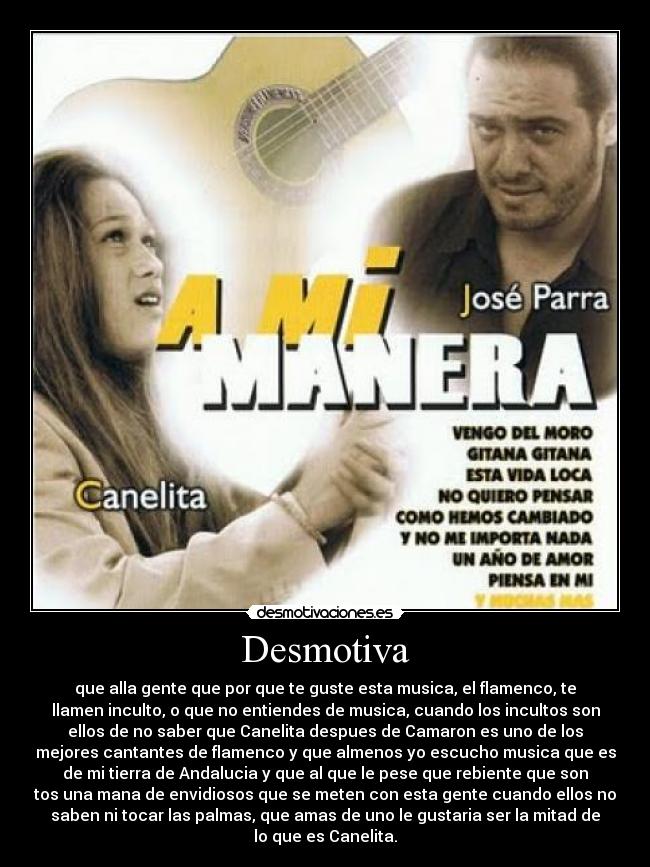 Desmotiva - que alla gente que por que te guste esta musica, el flamenco, te
llamen inculto, o que no entiendes de musica, cuando los incultos son
ellos de no saber que Canelita despues de Camaron es uno de los
mejores cantantes de flamenco y que almenos yo escucho musica que es
de mi tierra de Andalucia y que al que le pese que rebiente que son
tos una mana de envidiosos que se meten con esta gente cuando ellos no
saben ni tocar las palmas, que amas de uno le gustaria ser la mitad de
lo que es Canelita.