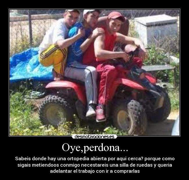 Oye,perdona... - Sabeis donde hay una ortopedia abierta por aqui cerca? porque como
sigais metiendoos conmigo necestareis una silla de ruedas y queria
adelantar el trabajo con ir a comprarlas