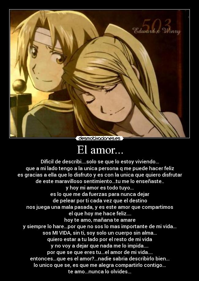El amor... - Dificil de describi....solo se que lo estoy viviendo...
que a mi lado tengo a la unica persona q me puede hacer feliz
es gracias a ella que lo disfruto y es con la unica que quiero disfrutar
de este maravilloso sentimiento...tu me lo enseñaste..
y hoy mi amor es todo tuyo...
es lo que me da fuerzas para nunca dejar
de pelear por ti cada vez que el destino
nos juega una mala pasada, y es este amor que compartimos
el que hoy me hace feliz....
hoy te amo, mañana te amare
y siempre lo hare...por que no sos lo mas importante de mi vida...
sos MI VIDA, sin ti, soy solo un cuerpo sin alma...
quiero estar a tu lado por el resto de mi vida
y no voy a dejar que nada me lo impida....
por que se que eres tu...el amor de mi vida....
entonces...que es el amor?...nadie sabria describirlo bien...
lo unico que se, es que me alegra compartirlo contigo...
te amo...nunca lo olvides...