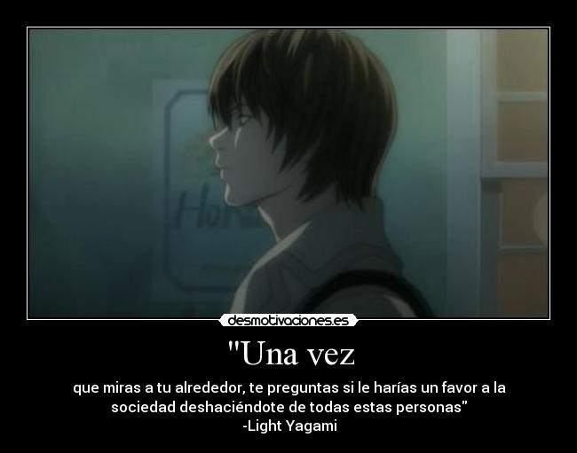 Una vez - que miras a tu alrededor, te preguntas si le harías un favor a la
sociedad deshaciéndote de todas estas personas
-Light Yagami