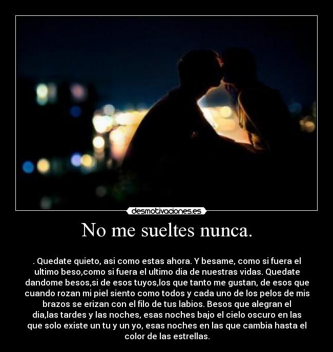 No me sueltes nunca. -
. Quedate quieto, asi como estas ahora. Y besame, como si fuera el
ultimo beso,como si fuera el ultimo dia de nuestras vidas. Quedate
dandome besos,si de esos tuyos,los que tanto me gustan, de esos que
cuando rozan mi piel siento como todos y cada uno de los pelos de mis
brazos se erizan con el filo de tus labios. Besos que alegran el
dia,las tardes y las noches, esas noches bajo el cielo oscuro en las
que solo existe un tu y un yo, esas noches en las que cambia hasta el
color de las estrellas.