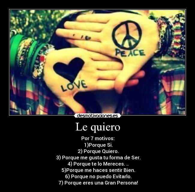 Le quiero - Por 7 motivos:
♥1)Porque Si.
♥2) Porque Quiero.
♥3) Porque me gusta tu forma de Ser.
♥4) Porque te lo Mereces. ..
♥5)Porque me haces sentir Bien.
♥6) Porque no puedo Evitarlo.
♥7) Porque eres una Gran Persona!