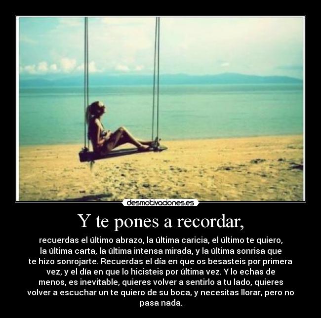 Y te pones a recordar, - recuerdas el último abrazo, la última caricia, el último te quiero,
la última carta, la última intensa mirada, y la última sonrisa que
te hizo sonrojarte. Recuerdas el día en que os besasteis por primera
vez, y el día en que lo hicisteis por última vez. Y lo echas de
menos, es inevitable, quieres volver a sentirlo a tu lado, quieres
volver a escuchar un te quiero de su boca, y necesitas llorar, pero no
pasa nada.