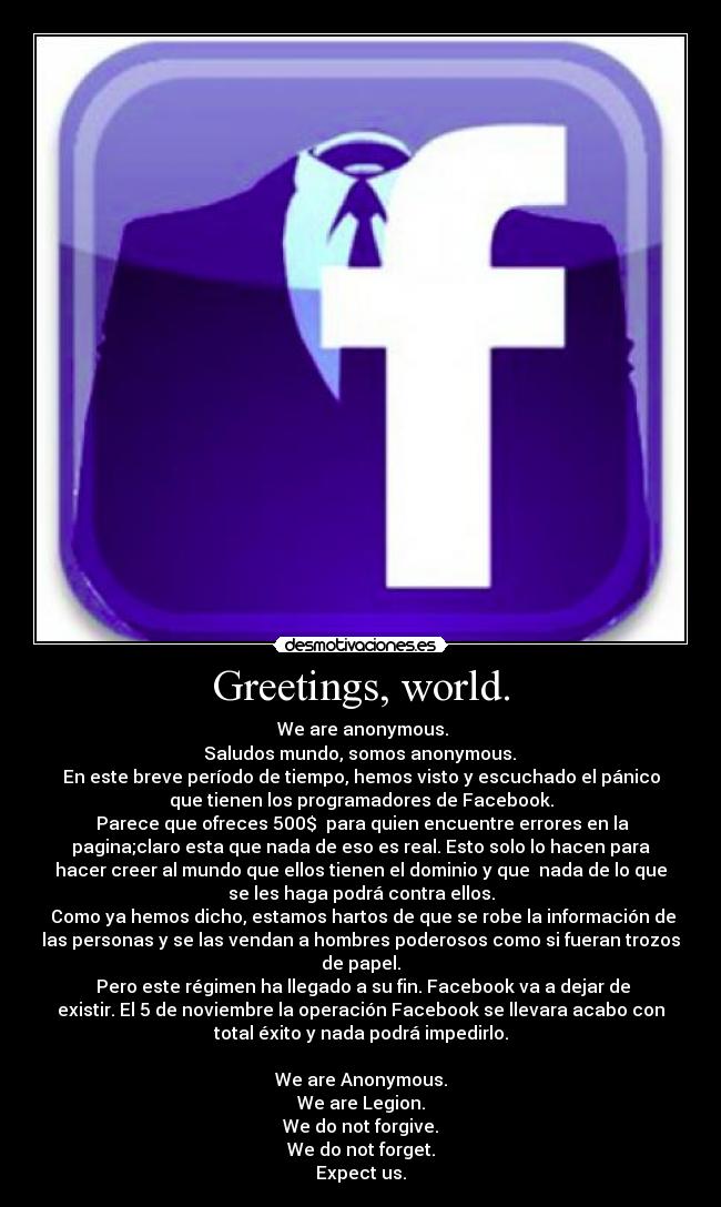 Greetings, world. - We are anonymous.
Saludos mundo, somos anonymous.
En este breve período de tiempo, hemos visto y escuchado el pánico
que tienen los programadores de Facebook.
Parece que ofreces 500$ para quien encuentre errores en la
pagina;claro esta que nada de eso es real. Esto solo lo hacen para
hacer creer al mundo que ellos tienen el dominio y que nada de lo que
se les haga podrá contra ellos.
Como ya hemos dicho, estamos hartos de que se robe la información de
las personas y se las vendan a hombres poderosos como si fueran trozos
de papel.
Pero este régimen ha llegado a su fin. Facebook va a dejar de
existir. El 5 de noviembre la operación Facebook se llevara acabo con
total éxito y nada podrá impedirlo.
We are Anonymous.
We are Legion.
We do not forgive.
We do not forget.
Expect us.