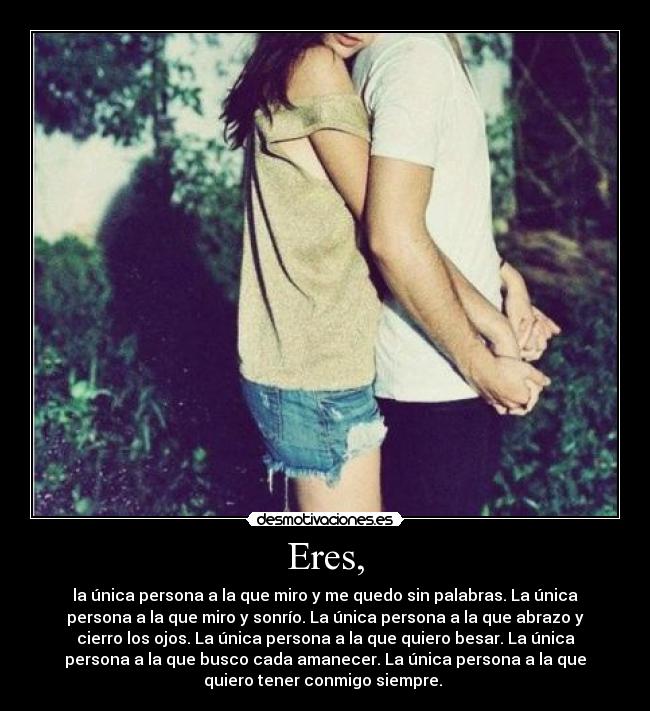 Eres, - la única persona a la que miro y me quedo sin palabras. La única
persona a la que miro y sonrío. La única persona a la que abrazo y
cierro los ojos. La única persona a la que quiero besar. La única
persona a la que busco cada amanecer. La única persona a la que
quiero tener conmigo siempre. ♥