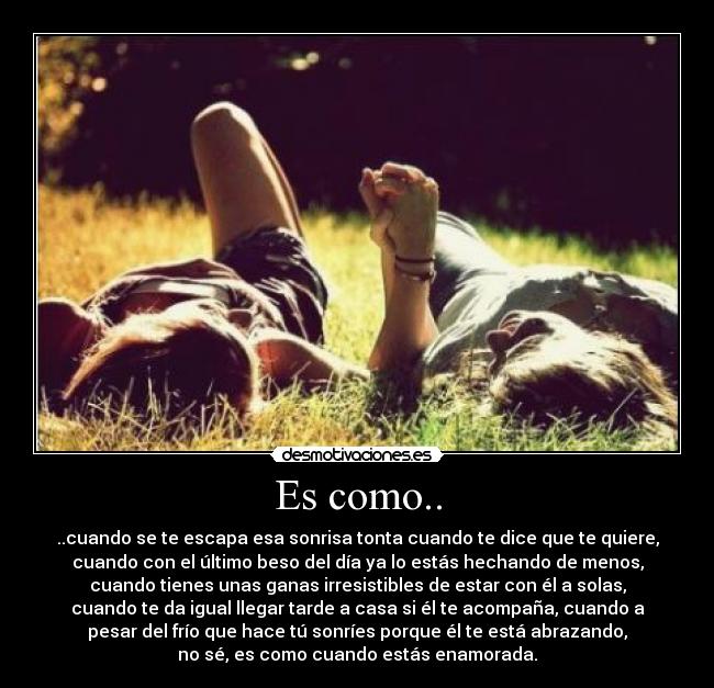 Es como.. - ..cuando se te escapa esa sonrisa tonta cuando te dice que te quiere,
cuando con el último beso del día ya lo estás hechando de menos,
cuando tienes unas ganas irresistibles de estar con él a solas,
cuando te da igual llegar tarde a casa si él te acompaña, cuando a
pesar del frío que hace tú sonríes porque él te está abrazando,
no sé, es como cuando estás enamorada.♥