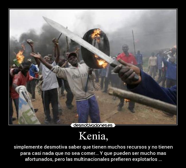 Kenia, - simplemente desmotiva saber que tienen muchos recursos y no tienen
para casi nada que no sea comer... Y que pueden ser mucho mas
afortunados, pero las multinacionales prefieren explotarlos ...