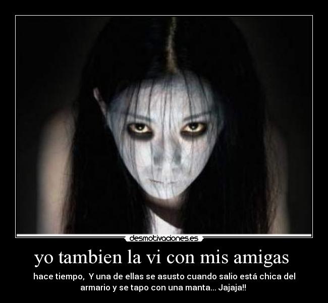 yo tambien la vi con mis amigas - hace tiempo, Y una de ellas se asusto cuando salio está chica del
armario y se tapo con una manta... Jajaja!!